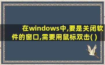 在windows中,要是关闭软件的窗口,需要用鼠标双击( )